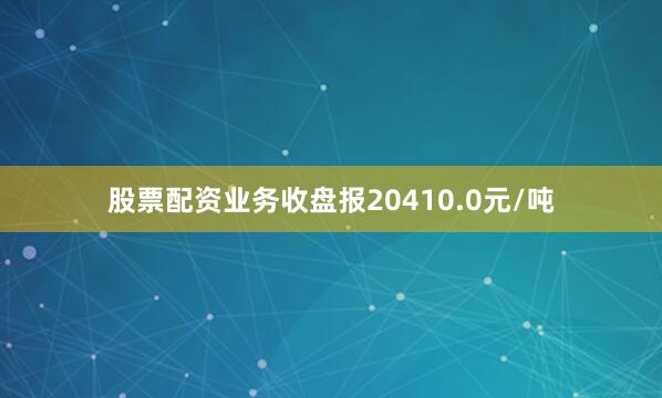 股票配资业务收盘报20410.0元/吨
