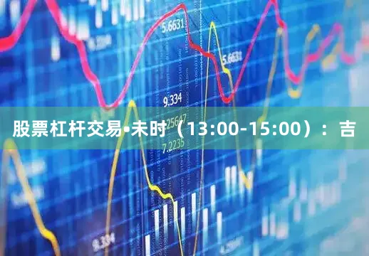 股票杠杆交易•未时（13:00-15:00）：吉