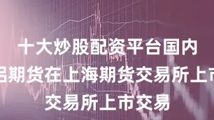 十大炒股配资平台国内氧化铝期货在上海期货交易所上市交易
