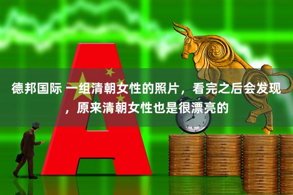 德邦国际 一组清朝女性的照片，看完之后会发现，原来清朝女性也是很漂亮的