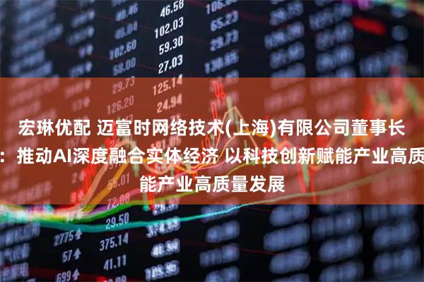 宏琳优配 迈富时网络技术(上海)有限公司董事长赵旭隆：推动AI深度融合实体经济 以科技创新赋能产业高质量发展