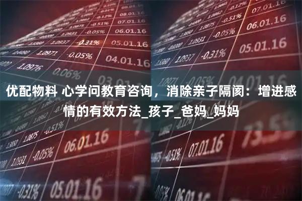 优配物料 心学问教育咨询，消除亲子隔阂：增进感情的有效方法_孩子_爸妈_妈妈