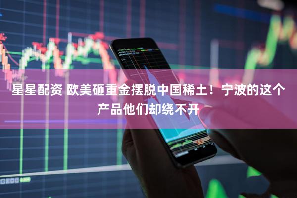 星星配资 欧美砸重金摆脱中国稀土！宁波的这个产品他们却绕不开