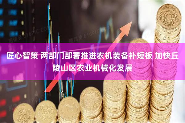 匠心智策 两部门部署推进农机装备补短板 加快丘陵山区农业机械化发展