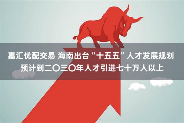 嘉汇优配交易 海南出台“十五五”人才发展规划 预计到二〇三〇年人才引进七十万人以上
