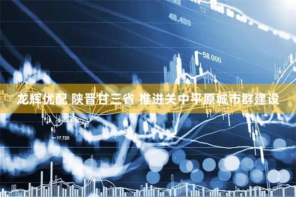 龙辉优配 陕晋甘三省 推进关中平原城市群建设