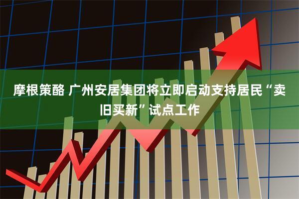 摩根策酪 广州安居集团将立即启动支持居民“卖旧买新”试点工作