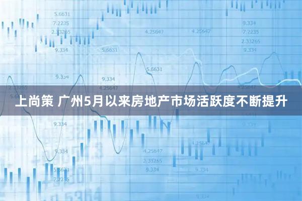 上尚策 广州5月以来房地产市场活跃度不断提升