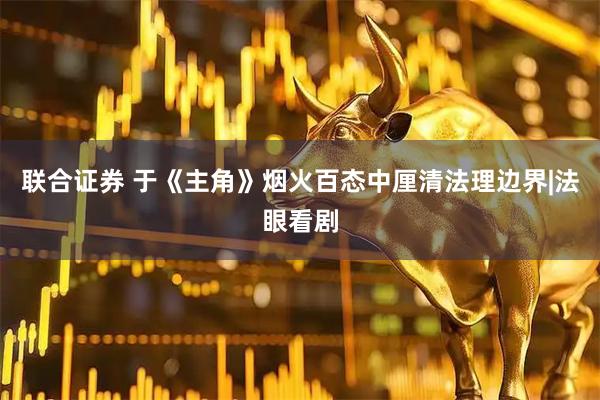 联合证券 于《主角》烟火百态中厘清法理边界|法眼看剧
