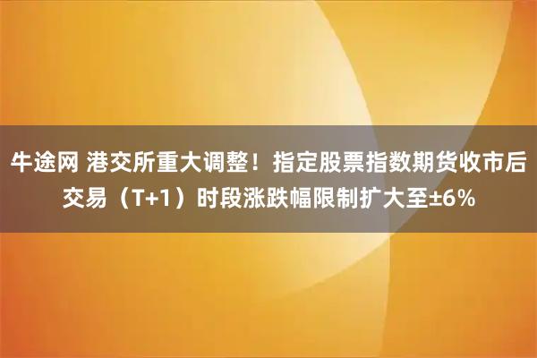 牛途网 港交所重大调整！指定股票指数期货收市后交易（T+1）时段涨跌幅限制扩大至±6%