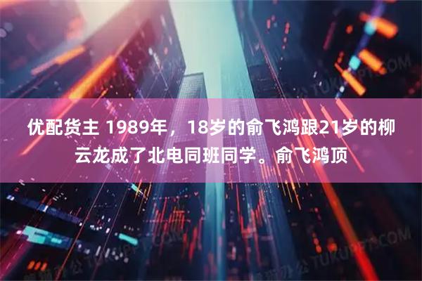 优配货主 1989年，18岁的俞飞鸿跟21岁的柳云龙成了北电同班同学。俞飞鸿顶