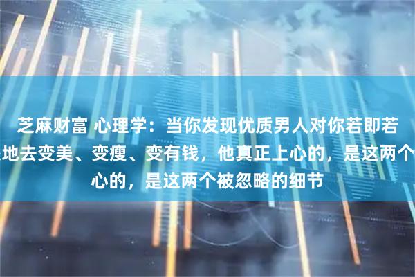 芝麻财富 心理学:当你发现优质男人对你若即若离时,别傻傻地去变美、变瘦、变有钱,他真正上心的,是这两个被忽略的细节