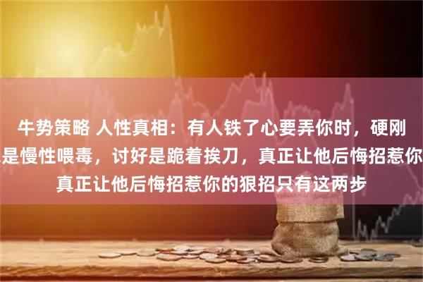 牛势策略 人性真相:有人铁了心要弄你时,硬刚是送人刀把,隐忍是慢性喂毒,讨好是跪着挨刀,真正让他后悔招惹你的狠招只有这两步