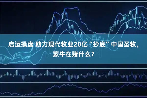 启运操盘 助力现代牧业20亿“抄底”中国圣牧，蒙牛在赌什么？